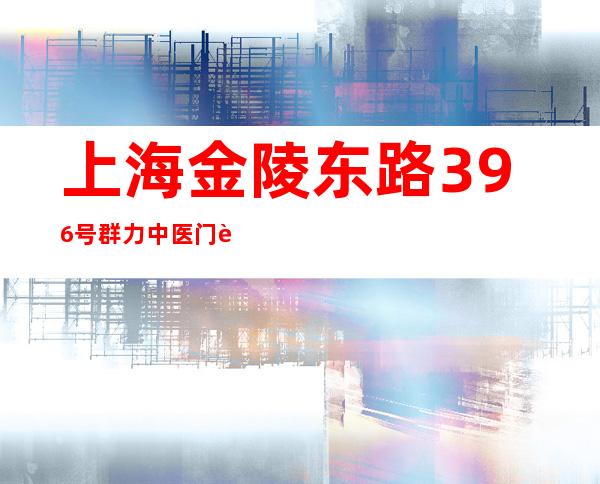 上海金陵东路396号群力中医门诊部（上海金陵东路营业部是谁的席位）