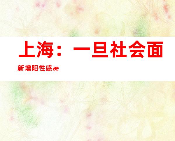 上海：一旦社会面新增阳性感染者，将快速、精准、规范做好应急处置