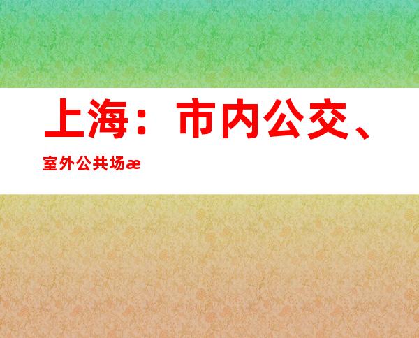 上海：市内公交、室外公共场所不再查验核酸证明