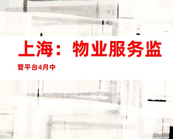 上海：物业服务监管平台4月中旬以来累计解决20万余件房屋相关诉求