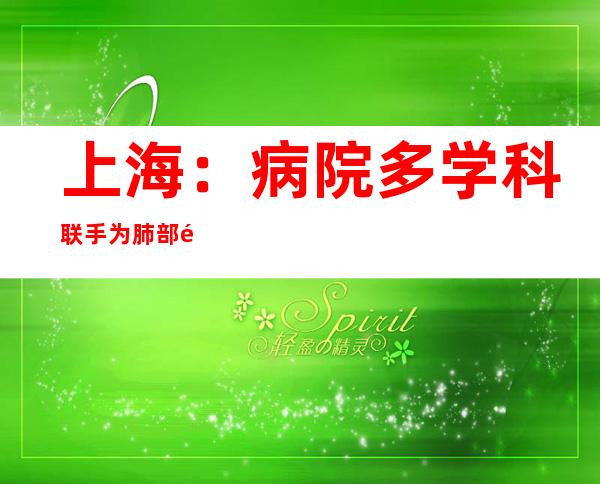 上海：病院多学科联手为肺部高发结节患者提供个性化精准医治