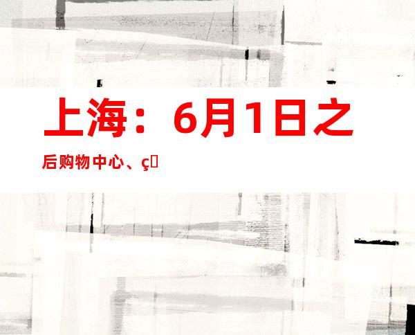 上海：6月1日之后购物中心、百货商场全面恢复线下营业