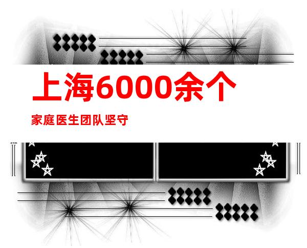 上海 6000余个家庭医生团队坚守社区防控阵地