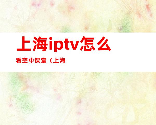 上海iptv怎么看空中课堂（上海iptv空中课堂在哪里）