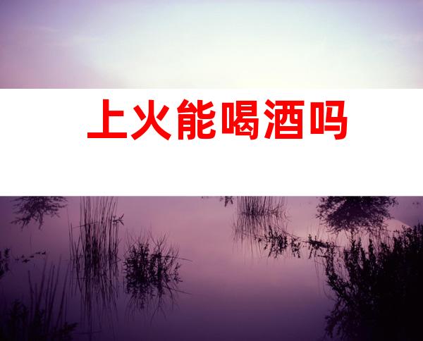 上火能喝酒吗