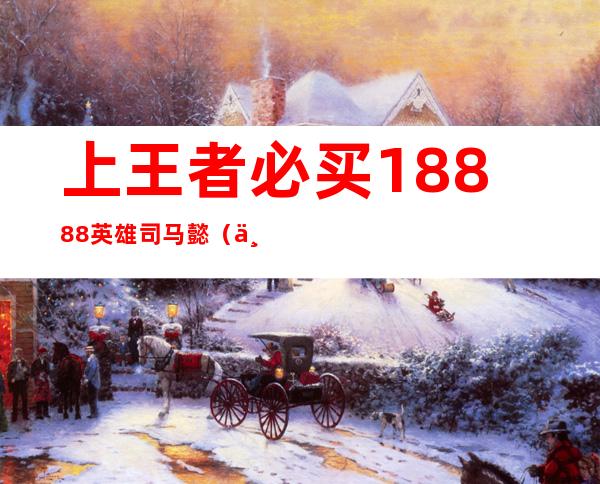 上王者必买18888英雄司马懿（上王者必买18888英雄花木兰）