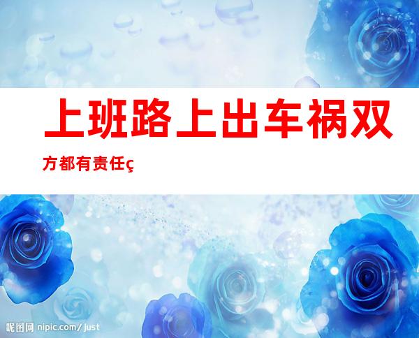 上班路上出车祸双方都有责任算工伤吗?——上班路上出车祸算工伤吗怎么赔偿