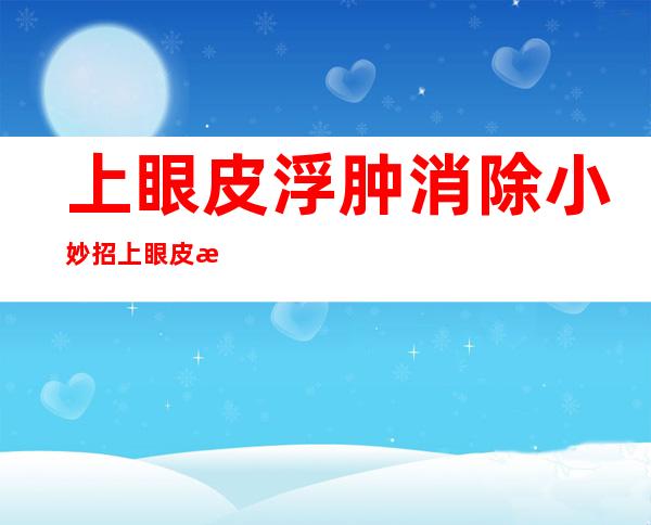 上眼皮浮肿消除小妙招上眼皮浮肿是不是终身病（眼睛上眼皮肿了如何快速消除）