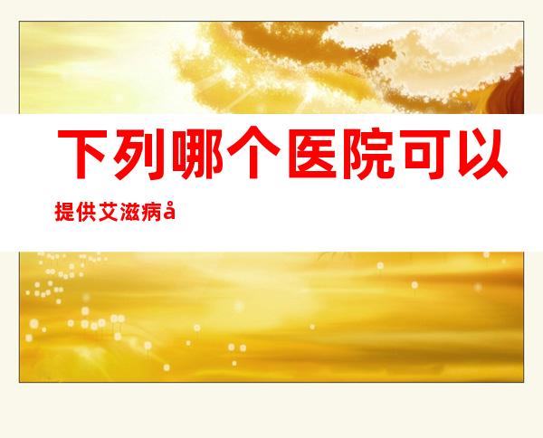 下列哪个医院可以提供艾滋病免费检测（哪个医院可以提供艾滋病免费检测）