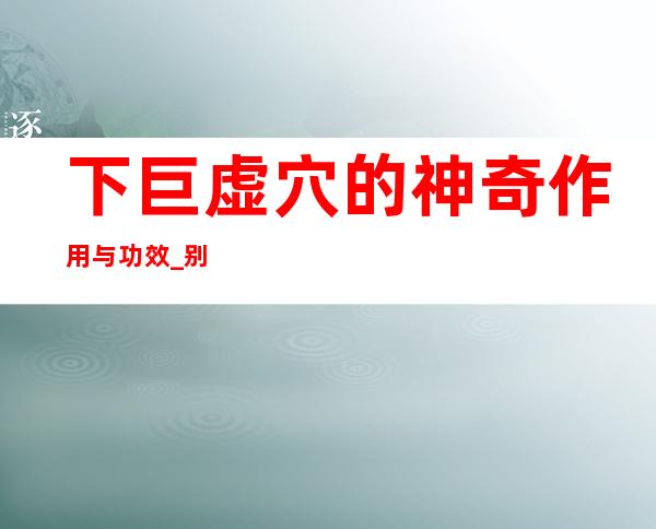 下巨虚穴的神奇作用与功效_别名归经、现代应用研究