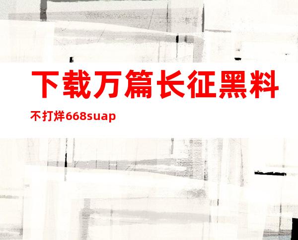 下载万篇长征黑料不打烊668.suapp，畅享最新资讯