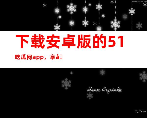 下载安卓版的51吃瓜网app，享受最新更新