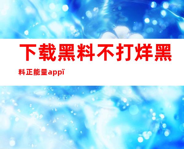 下载黑料不打烊黑料正能量app，随时随地随心所欲