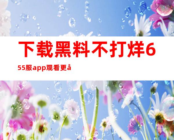 下载黑料不打烊655服app观看更多内容