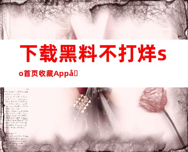 下载黑料不打烊so首页收藏App免费获得最新信息