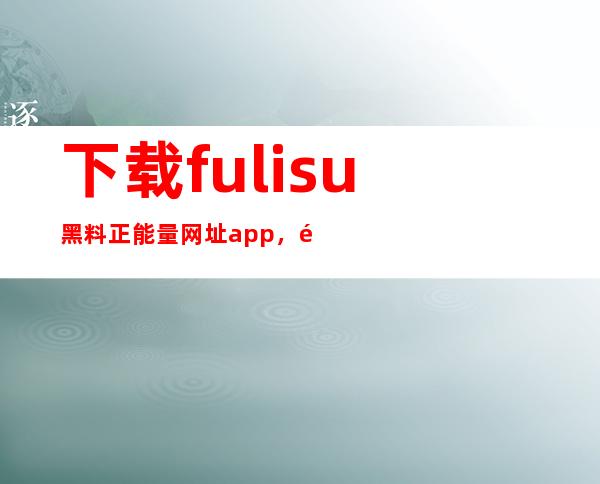 下载fulisu黑料正能量网址app，随时随地观看电影