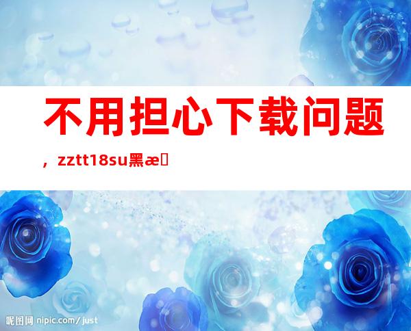 不用担心下载问题，zztt18.su黑料不打烊在线提供免费下载服务哦