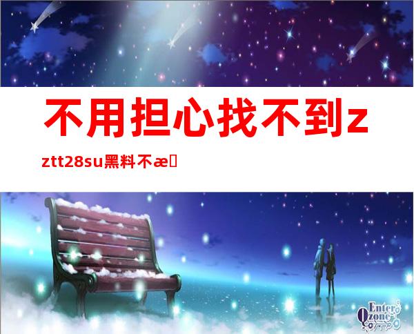 不用担心找不到zztt28su黑料不打烊网站，这里有直达入口