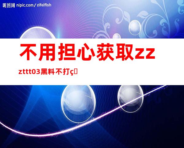 不用担心获取zzzttt03黑料不打烊入口在线看的入口方法