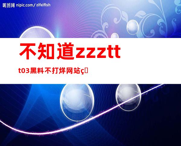 不知道zzzttt03黑料不打烊网站的地址？不要担心，这里有！