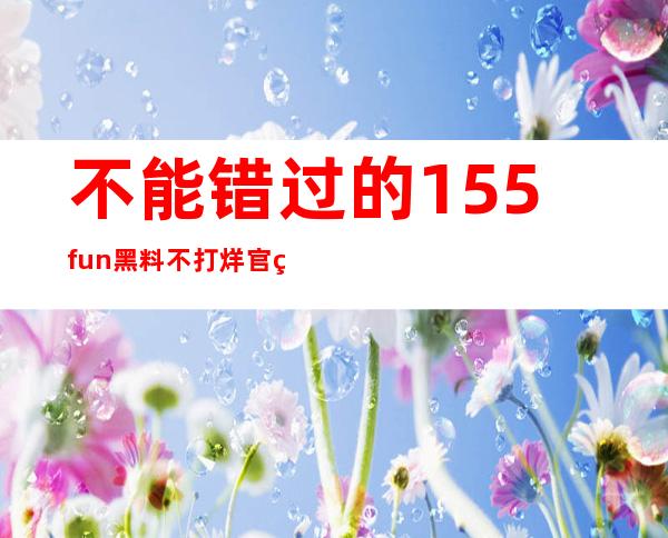 不能错过的155fun黑料不打烊官网入口，黑料随时观看