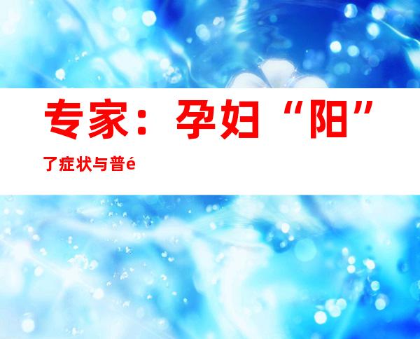 专家：孕妇“阳”了症状与普通人接近，病毒几乎不传染胎儿