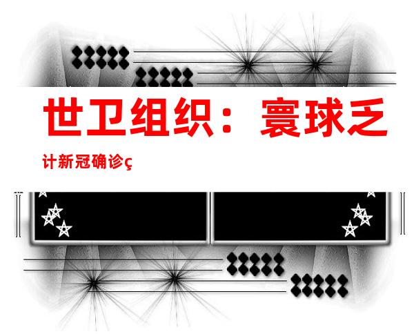 世卫组织：寰球乏计新冠确诊病例达 六0 三 一 六 四 四 三 六例