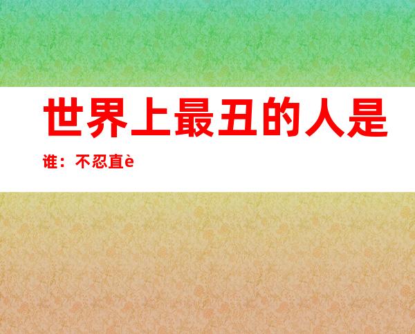 世界上最丑的人是谁：不忍直视5个又丑又恶心照片