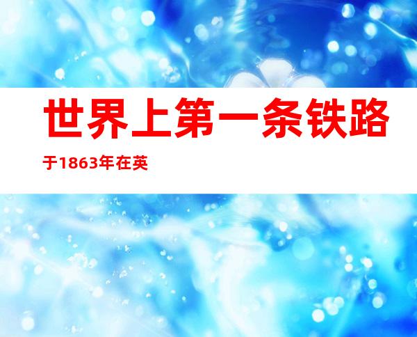 世界上第一条铁路于1863年在英国伦敦通车采用什么牵引（世界上第一条铁路由英国在哪一年修建）