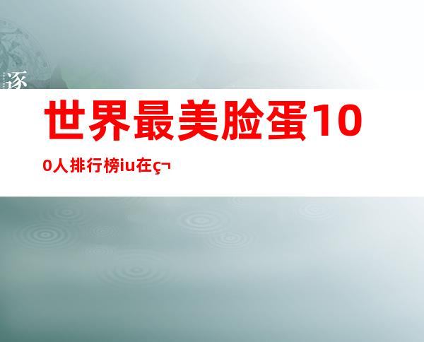 世界最美脸蛋100人排行榜iu在第几,世界最美脸蛋100人排行榜女性