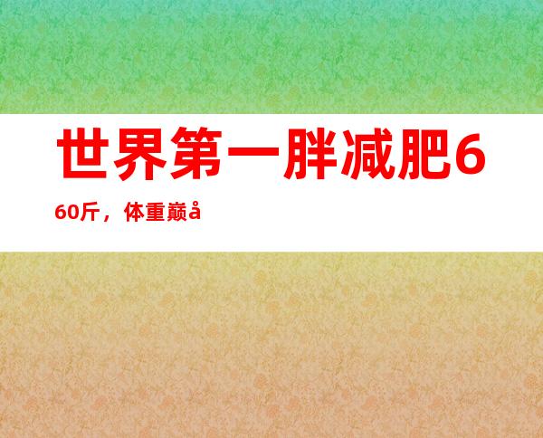 世界第一胖减肥660斤，体重巅峰吓坏众人！