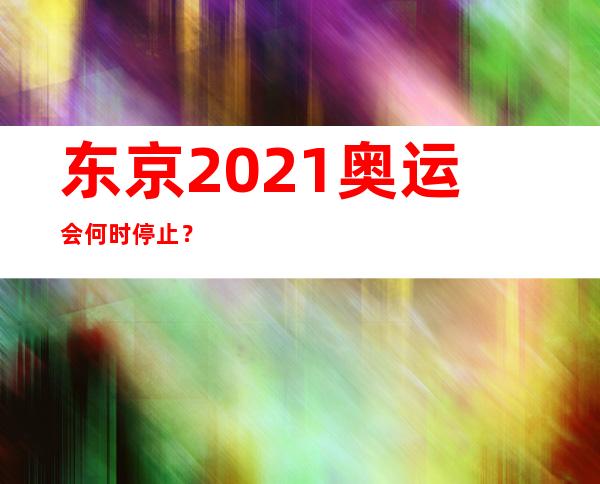 东京2021奥运会何时停止？