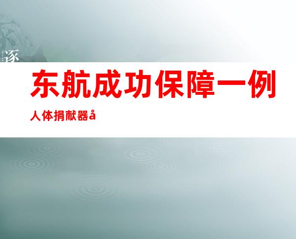 东航成功保障一例人体捐献器官运输任务