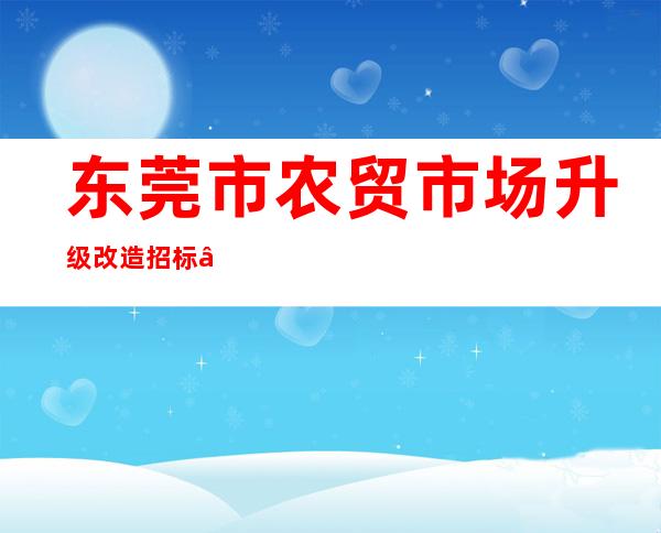 东莞市农贸市场升级改造招标——农贸市场改造提升的意义