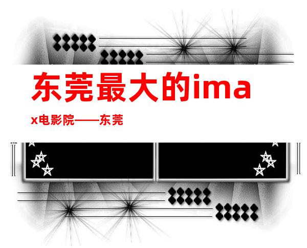 东莞最大的imax电影院——东莞imax尺寸是多少