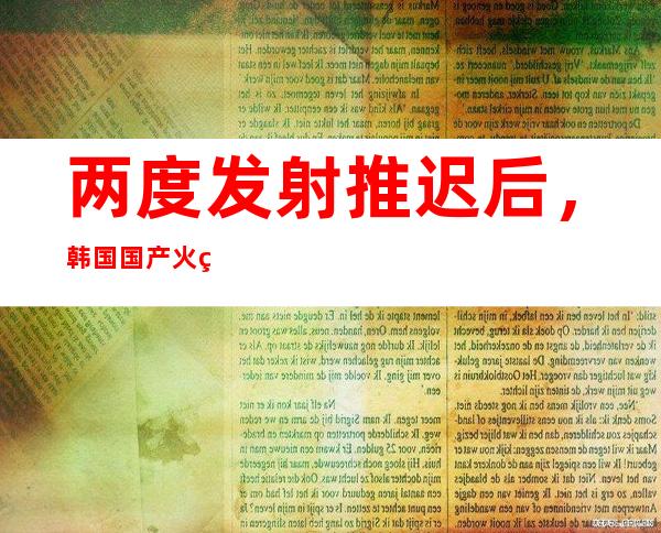 两度发射推迟后，韩国国产火箭“世界”号重返发射架