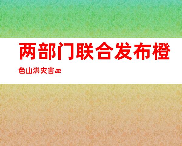 两部门联合发布橙色山洪灾害气象预警