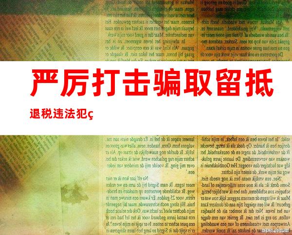 严厉打击骗取留抵退税违法犯罪行为