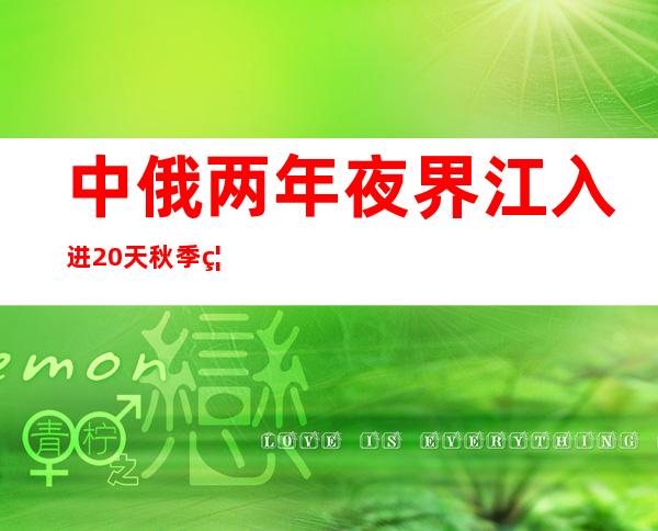 中俄两年夜界江入进20天秋季禁渔期