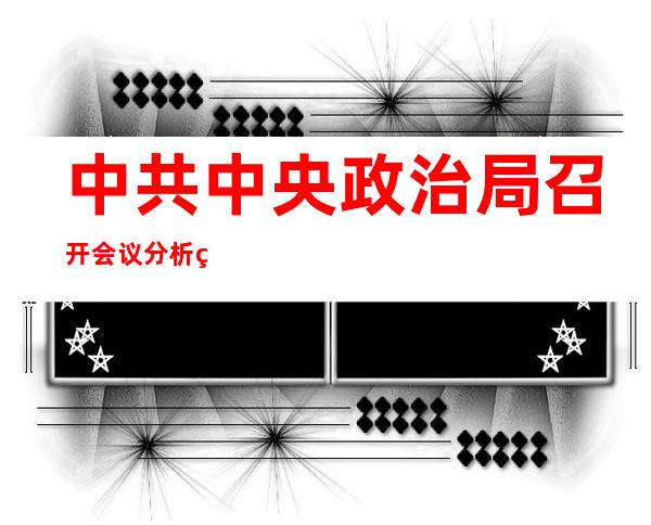 中共中央政治局召开会议 分析研究当前经济形势和经济工作 审议《关于十九届中央第九轮巡视情况的综合报告》 中共中央总书记习近平主