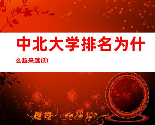 中北大学排名为什么越来越低（中北大学排名全国第几位）