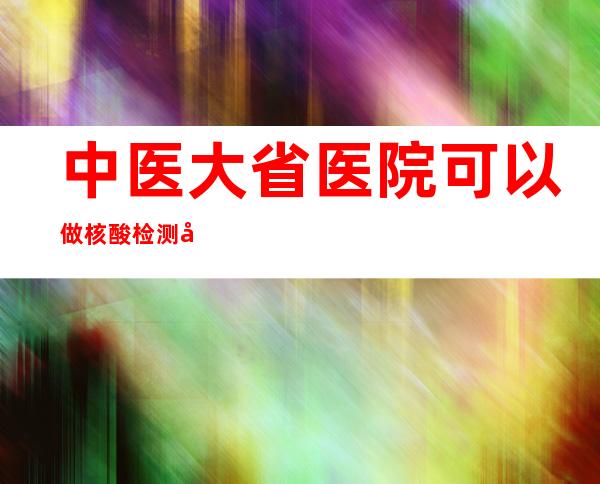 中医大省医院可以做核酸检测吗（中医大省医院属于哪个区）