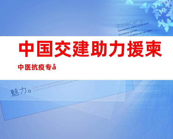 中国交建助力援柬中医抗疫专家组护航“一带一路”建设