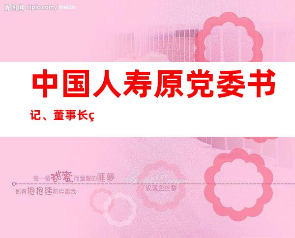 中国人寿原党委书记、董事长王滨严重违纪违法被开除党籍和公职