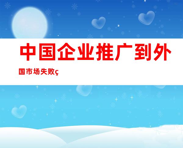 中国企业推广到外国市场失败的原因（中国企业推广平台有哪些）