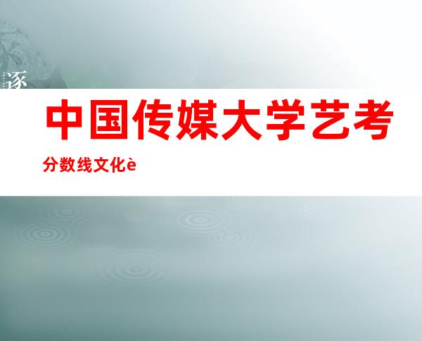 中国传媒大学艺考分数线文化课2020，中国传媒大学艺考生文化课分数线