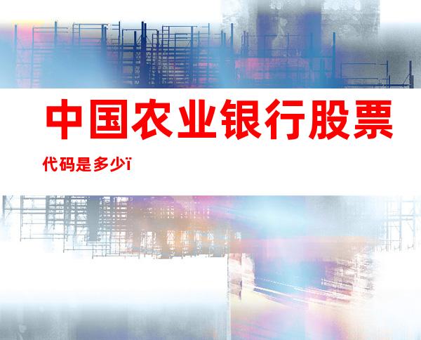 中国农业银行股票代码是多少？中国农业银行公司简介及业务范围