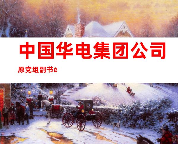 中国华电集团公司原党组副书记、总经理云公民一审被判死缓