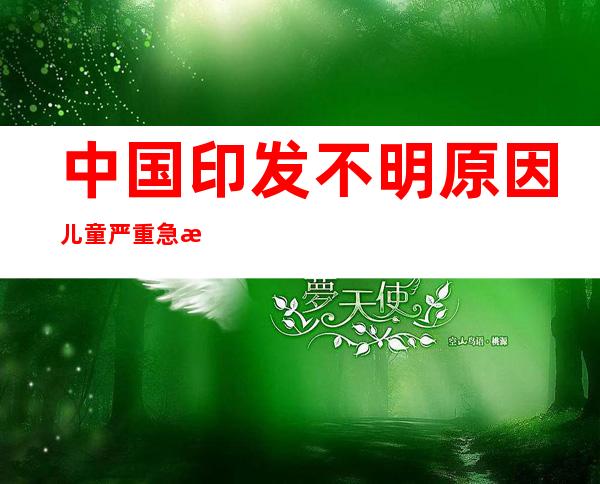 中国印发不明原因儿童严重急性肝炎诊疗指南：中国暂无相关病例报告