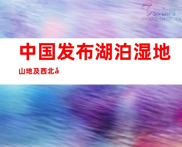 中国发布湖泊湿地山地及西北干旱区东部超大城市群五大研究报告